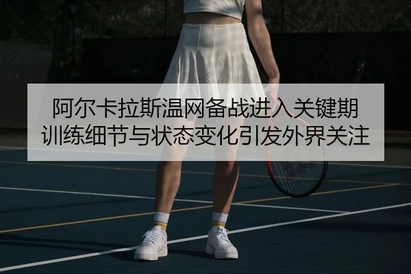 阿尔卡拉斯温网备战进入关键期 训练细节与状态变化引发外界关注